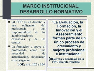 MARCO INSTITUCIONAL. DESARROLLO NORMATIVO <ul><li>La FPP  es un derecho y una obligación del profesorado y una responsabil...