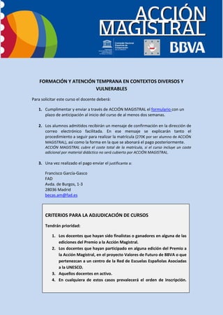 FORMACIÓN Y ATENCIÓN TEMPRANA EN CONTEXTOS DIVERSOS Y
                         VULNERABLES
Para solicitar este curso el docente deberá:

   1. Cumplimentar y enviar a través de ACCIÓN MAGISTRAL el formulario con un
      plazo de anticipación al inicio del curso de al menos dos semanas.

   2. Los alumnos admitidos recibirán un mensaje de confirmación en la dirección de
      correo electrónico facilitada. En ese mensaje se explicarán tanto el
      procedimiento a seguir para realizar la matrícula (270€ por ser alumno de ACCIÓN
      MAGISTRAL), así como la forma en la que se abonará el pago posteriormente.
       ACCIÓN MAGISTRAL cubre el coste total de la matrícula, si el curso incluye un coste
       adicional por material didáctico no será cubierto por ACCIÓN MAGISTRAL.

   3. Una vez realizado el pago enviar el justificante a:

       Francisco García-Gasco
       FAD
       Avda. de Burgos, 1-3
       28036 Madrid
       becas.am@fad.es



       CRITERIOS PARA LA ADJUDICACIÓN DE CURSOS
       Tendrán prioridad:

           1. Los docentes que hayan sido finalistas o ganadores en alguna de las
              ediciones del Premio a la Acción Magistral.
           2. Los docentes que hayan participado en alguna edición del Premio a
              la Acción Magistral, en el proyecto Valores de Futuro de BBVA o que
              pertenezcan a un centro de la Red de Escuelas Españolas Asociadas
              a la UNESCO.
           3. Aquellos docentes en activo.
           4. En cualquiera de estos casos prevalecerá el orden de inscripción.
 