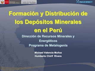 Formación y Distribución de
  los Depósitos Minerales
         en el Perú
    Dirección de Recursos Minerales y
               Energéticos
        Programa de Metalogenia

           Michael Valencia Muñoz
           Humberto Chirif Rivera
 