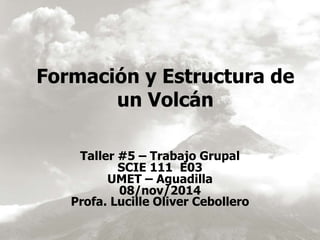 Formación y Estructura de 
un Volcán 
Taller #5 – Trabajo Grupal 
SCIE 111 E03 
UMET – Aguadilla 
08/nov/2014 
Profa. Lucille Oliver Cebollero 
 