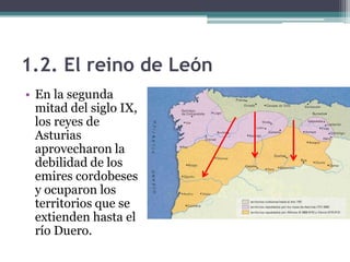 1.2. El reino de León
• En la segunda
  mitad del siglo IX,
  los reyes de
  Asturias
  aprovecharon la
  debilidad de los
  emires cordobeses
  y ocuparon los
  territorios que se
  extienden hasta el
  río Duero.
 