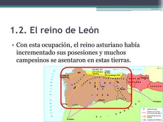 1.2. El reino de León
• Con esta ocupación, el reino asturiano había
  incrementado sus posesiones y muchos
  campesinos se asentaron en estas tierras.
 