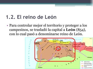 1.2. El reino de León
• Para controlar mejor el territorio y proteger a los
  campesinos, se trasladó la capital a León (854),
  con lo cual pasó a denominarse reino de León.
 