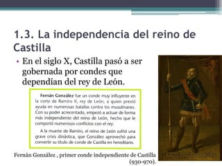 1.3. La independencia del reino de
Castilla
• En el siglo X, Castilla pasó a ser
  gobernada por condes que
  dependían del rey de León.




Fernán González , primer conde independiente de Castilla
                                            (930-970).
 