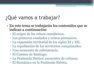 ¿Qué vamos a trabajar?
• En este tema se trabajarán los contenidos que se
  indican a continuación:
 ▫   El origen de los reinos cantábricos.
 ▫   Los primeros condados y reinos pirenaicos.
 ▫   La expansión territorial de los siglos XI y XII.
 ▫   La repoblación de los territorios conquistados.
 ▫   Una economía de subsistencia.
 ▫   El Camino de Santiago.
 ▫   La Península Ibérica: encuentro de culturas.
 ▫   El Románico en la Península Ibérica.
 
