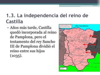 1.3. La independencia del reino de
Castilla
• Años más tarde, Castilla
  quedó incorporada al reino
  de Pamplona, pero el
  testamento del rey Sancho
  III de Pamplona dividió el
  reino entre sus hijos
  (1035).
 