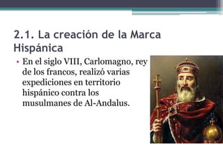 2.1. La creación de la Marca
Hispánica
• En el siglo VIII, Carlomagno, rey
  de los francos, realizó varias
  expediciones en territorio
  hispánico contra los
  musulmanes de Al-Andalus.
 