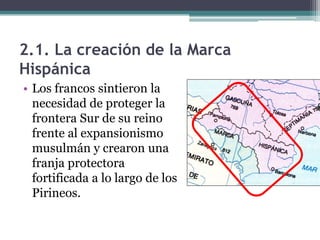 2.1. La creación de la Marca
Hispánica
• Los francos sintieron la
  necesidad de proteger la
  frontera Sur de su reino
  frente al expansionismo
  musulmán y crearon una
  franja protectora
  fortificada a lo largo de los
  Pirineos.
 
