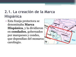 2.1. La creación de la Marca
Hispánica
• Esta franja protectora se
  denominaba Marca
  Hispánica, y la dividieron
  en condados, gobernados
  por marqueses y condes,
  que dependían del monarca
  carolingio.
 