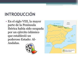 INTRODUCCIÓN
• En el siglo VIII, la mayor
  parte de la Península
  Ibérica había sido ocupada
  por un ejército islámico
  que estableció un
  poderoso Estado: Al-
  Andalus.
 