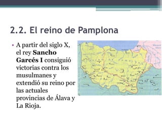2.2. El reino de Pamplona
• A partir del siglo X,
  el rey Sancho
  Garcés I consiguió
  victorias contra los
  musulmanes y
  extendió su reino por
  las actuales
  provincias de Álava y
  La Rioja.
 