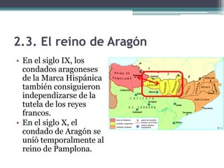 2.3. El reino de Aragón
• En el siglo IX, los
  condados aragoneses
  de la Marca Hispánica
  también consiguieron
  independizarse de la
  tutela de los reyes
  francos.
• En el siglo X, el
  condado de Aragón se
  unió temporalmente al
  reino de Pamplona.
 