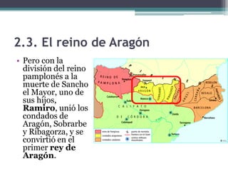 2.3. El reino de Aragón
• Pero con la
  división del reino
  pamplonés a la
  muerte de Sancho
  el Mayor, uno de
  sus hijos,
  Ramiro, unió los
  condados de
  Aragón, Sobrarbe
  y Ribagorza, y se
  convirtió en el
  primer rey de
  Aragón.
 