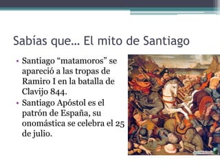 Sabías que… El mito de Santiago
• Santiago “matamoros” se
  apareció a las tropas de
  Ramiro I en la batalla de
  Clavijo 844.
• Santiago Apóstol es el
  patrón de España, su
  onomástica se celebra el 25
  de julio.
 