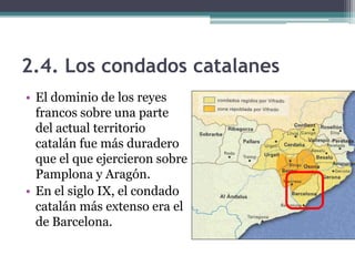 2.4. Los condados catalanes
• El dominio de los reyes
  francos sobre una parte
  del actual territorio
  catalán fue más duradero
  que el que ejercieron sobre
  Pamplona y Aragón.
• En el siglo IX, el condado
  catalán más extenso era el
  de Barcelona.
 