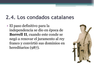 2.4. Los condados catalanes
• El paso definitivo para la
  independencia se dio en época de
  Borrell II, cuando este conde se
  negó a renovar el juramento al rey
  franco y convirtió sus dominios en
  hereditarios (987).
 