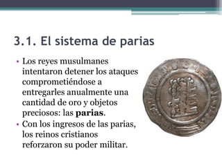 3.1. El sistema de parias
• Los reyes musulmanes
  intentaron detener los ataques
  comprometiéndose a
  entregarles anualmente una
  cantidad de oro y objetos
  preciosos: las parias.
• Con los ingresos de las parias,
  los reinos cristianos
  reforzaron su poder militar.
 