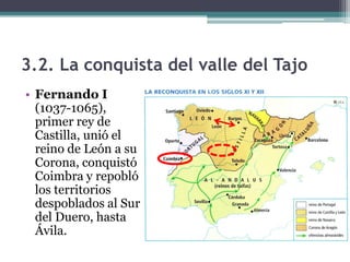 3.2. La conquista del valle del Tajo
• Fernando I
  (1037-1065),
  primer rey de
  Castilla, unió el
  reino de León a su
  Corona, conquistó
  Coimbra y repobló
  los territorios
  despoblados al Sur
  del Duero, hasta
  Ávila.
 