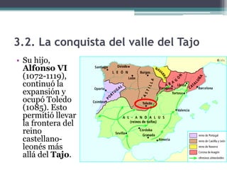 3.2. La conquista del valle del Tajo
• Su hijo,
  Alfonso VI
  (1072-1119),
  continuó la
  expansión y
  ocupó Toledo
  (1085). Esto
  permitió llevar
  la frontera del
  reino
  castellano-
  leonés más
  allá del Tajo.
 