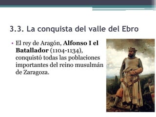 3.3. La conquista del valle del Ebro
• El rey de Aragón, Alfonso I el
  Batallador (1104-1134),
  conquistó todas las poblaciones
  importantes del reino musulmán
  de Zaragoza.
 