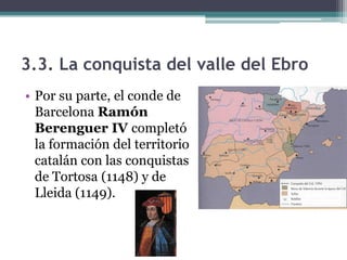 3.3. La conquista del valle del Ebro
• Por su parte, el conde de
  Barcelona Ramón
  Berenguer IV completó
  la formación del territorio
  catalán con las conquistas
  de Tortosa (1148) y de
  Lleida (1149).
 