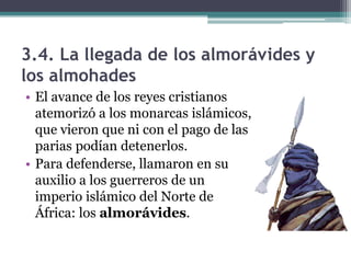 3.4. La llegada de los almorávides y
los almohades
• El avance de los reyes cristianos
  atemorizó a los monarcas islámicos,
  que vieron que ni con el pago de las
  parias podían detenerlos.
• Para defenderse, llamaron en su
  auxilio a los guerreros de un
  imperio islámico del Norte de
  África: los almorávides.
 