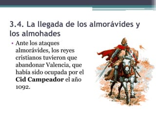 3.4. La llegada de los almorávides y
los almohades
• Ante los ataques
  almorávides, los reyes
  cristianos tuvieron que
  abandonar Valencia, que
  había sido ocupada por el
  Cid Campeador el año
  1092.
 