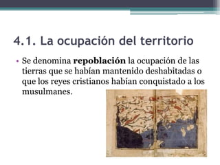 4.1. La ocupación del territorio
• Se denomina repoblación la ocupación de las
  tierras que se habían mantenido deshabitadas o
  que los reyes cristianos habían conquistado a los
  musulmanes.
 