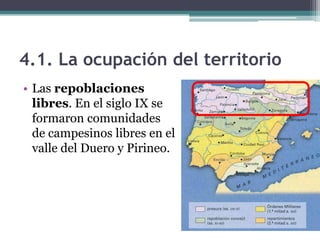 4.1. La ocupación del territorio
• Las repoblaciones
  libres. En el siglo IX se
  formaron comunidades
  de campesinos libres en el
  valle del Duero y Pirineo.
 