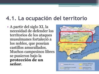 4.1. La ocupación del territorio
• A partir del siglo XI, la
  necesidad de defender los
  territorios de los ataques
  musulmanes fortaleció a
  los nobles, que poseían
  castillos amurallados.
  Muchos campesinos libres
  se pusieron bajo la
  protección de un
  señor.
 