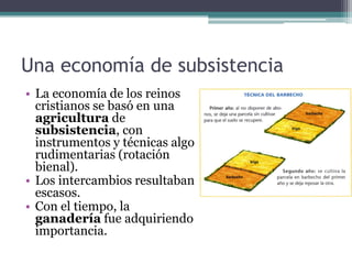 Una economía de subsistencia
• La economía de los reinos
  cristianos se basó en una
  agricultura de
  subsistencia, con
  instrumentos y técnicas algo
  rudimentarias (rotación
  bienal).
• Los intercambios resultaban
  escasos.
• Con el tiempo, la
  ganadería fue adquiriendo
  importancia.
 