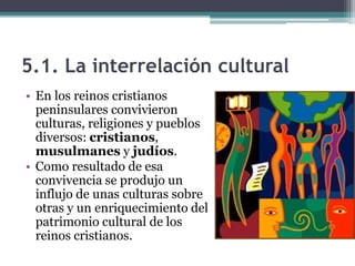 5.1. La interrelación cultural
• En los reinos cristianos
  peninsulares convivieron
  culturas, religiones y pueblos
  diversos: cristianos,
  musulmanes y judíos.
• Como resultado de esa
  convivencia se produjo un
  influjo de unas culturas sobre
  otras y un enriquecimiento del
  patrimonio cultural de los
  reinos cristianos.
 