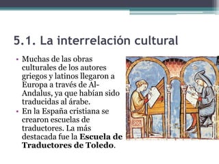 5.1. La interrelación cultural
• Muchas de las obras
  culturales de los autores
  griegos y latinos llegaron a
  Europa a través de Al-
  Andalus, ya que habían sido
  traducidas al árabe.
• En la España cristiana se
  crearon escuelas de
  traductores. La más
  destacada fue la Escuela de
  Traductores de Toledo.
 