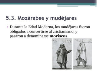 5.3. Mozárabes y mudéjares
• Durante la Edad Moderna, los mudéjares fueron
  obligados a convertirse al cristianismo, y
  pasaron a denominarse moriscos.
 