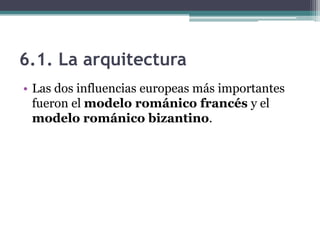 6.1. La arquitectura
• Las dos influencias europeas más importantes
  fueron el modelo románico francés y el
  modelo románico bizantino.
 