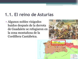 1.1. El reino de Asturias
• Algunos nobles visigodos
  huidos después de la derrota
  de Guadalete se refugiaron en
  la zona montañosa de la
  Cordillera Cantábrica.
 