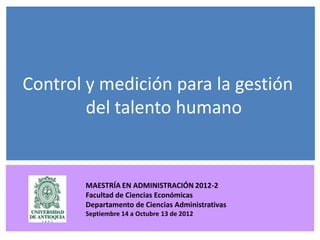 Control y medición para la gestión
        del talento humano


          MAESTRÍA EN ADMINISTRACIÓN 2012-2
          Facultad de Ciencias Económicas
     Septiembre 14 a 13 de Octubre de 2012
          Departamento de Ciencias Administrativas
         Septiembre 14 a Octubre 13 de 2012
 