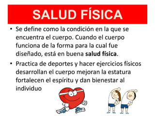 SALUD FÍSICA
• Se define como la condición en la que se
encuentra el cuerpo. Cuando el cuerpo
funciona de la forma para la cual fue
diseñado, está en buena salud física.
• Practica de deportes y hacer ejercicios físicos
desarrollan el cuerpo mejoran la estatura
fortalecen el espíritu y dan bienestar al
individuo
 