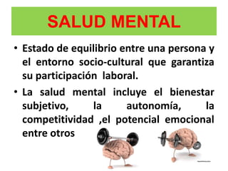 SALUD MENTAL
• Estado de equilibrio entre una persona y
el entorno socio-cultural que garantiza
su participación laboral.
• La salud mental incluye el bienestar
subjetivo, la autonomía, la
competitividad ,el potencial emocional
entre otros
 