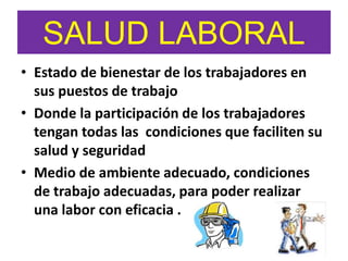 SALUD LABORAL
• Estado de bienestar de los trabajadores en
sus puestos de trabajo
• Donde la participación de los trabajadores
tengan todas las condiciones que faciliten su
salud y seguridad
• Medio de ambiente adecuado, condiciones
de trabajo adecuadas, para poder realizar
una labor con eficacia .
 