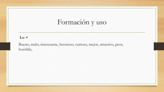 Formación y uso
Lo +
Bueno, malo, interesante, hermoso, curioso, mejor, atractivo, peor,
horrible,
 
