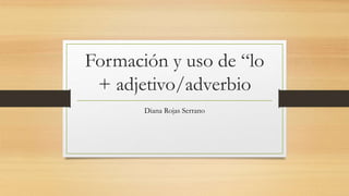 Formación y uso de “lo
+ adjetivo/adverbio
Diana Rojas Serrano
 