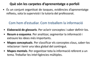 Què són les carpetes d’aprenentatge o porfoli
• És un conjunt organitzat de tasques, evidències d’aprenentatge
reflexiu, sota la supervisió i la tutoria del professorat.
Com hem d’estudiar. Com treballem la informació
• Elaboració de glossaris. Per aclarir conceptes i saber definir-los.
• Resum o esquema. Per analitzar, segmentar la informació i
extraure les idees més importants.
• Mapes conceptuals. Per classificar els conceptes claus, saber-los
relacionar i tenir una idea global del contingut.
• Mapes mentals. Per organitzar tota la informació referent a un
tema. Treballar les intel·ligències múltiples.
 