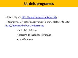 Ús dels programes
• Llibre digitals http://www.barcanovadigital.cat/
•Plataformes virtuals d’ensenyament-aprenentatge (Moodle)
http://noumoodle.bernatelferrer.cat
•Activitats del curs
•Registre de tasques i retroacció
•Qualificacions
 