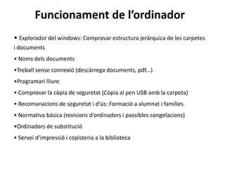 Funcionament de l’ordinador
• Explorador del windows: Comprovar estructura jeràrquica de les carpetes
i documents
• Noms dels documents
•Treball sense connexió (descàrrega documents, pdf...)
•Programari lliure
• Comprovar la còpia de seguretat (Còpia al pen USB amb la carpeta)
• Recomanacions de seguretat i d’ús: Formació a alumnat i famílies
• Normativa bàsica (revisions d’ordinadors i possibles congelacions)
•Ordinadors de substitució
• Servei d’impressió i copisteria a la biblioteca
 