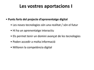 Les vostres aportacions I
• Punts forts del projecte d’aprenentatge digital
• Les noves tecnologies són una realitat / són el futur
• Hi ha un aprenentatge interactiu
• Els permet tenir un domini avançat de les tecnologies
• Poden accedir a molta informació
• Milloren la competència digital
 