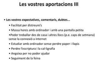 Les vostres aportacions III
• Les vostres expectatives, comentaris, dubtes...
• Facilitat per distreure’s
• Massa hores amb ordinador i amb una pantalla petita
•Poder treballar des de casa i altres llocs (p.e. caps de setmana)
sense la connexió a internet
• Estudiar amb ordinador sense perdre paper i llapis
• Perdre l’escriptura i la cal·ligrafia
• Angoixa per no poder ajudar
• Seguiment de la feina
 