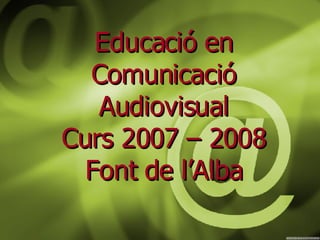 Educació en Comunicació Audiovisual Curs 2007 – 2008 Font de l’Alba 
