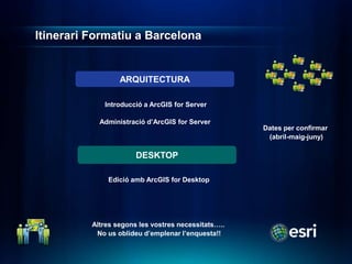Itinerari Formatiu a Barcelona


                  ARQUITECTURA

             Introducció a ArcGIS for Server

            Administració d’ArcGIS for Server
                                                     Dates per confirmar
                                                      (abril-maig-juny)

                       DESKTOP

              Edició amb ArcGIS for Desktop




          Altres segons les vostres necessitats…..
           No us oblideu d’emplenar l’enquesta!!
 