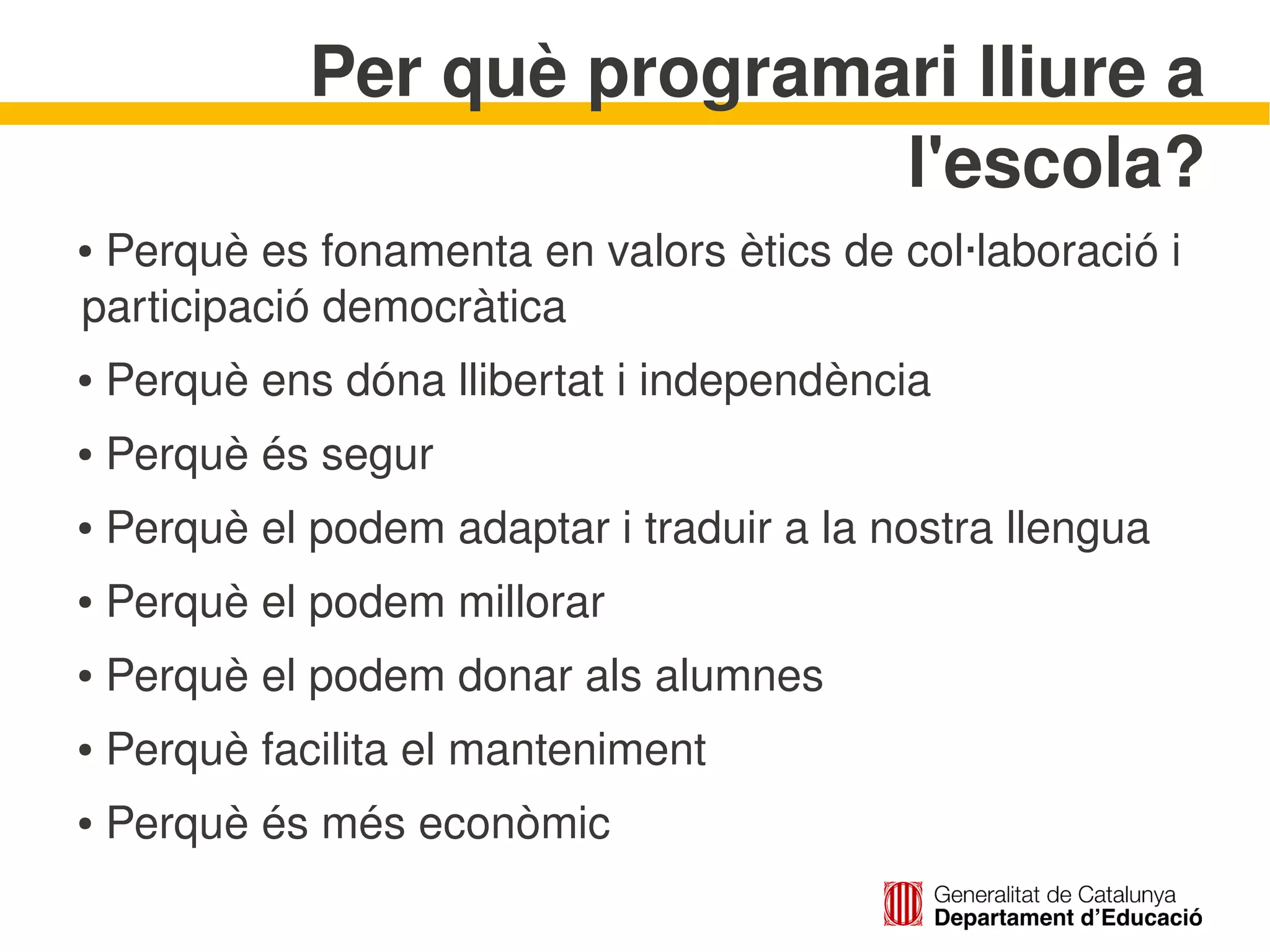 Per què programari lliure a 
                               l'escola?
     Perquè es fonamenta en valors ètics de col∙laboració i 
    ●


    participació democràtica
     Perquè ens dóna llibertat i independència
    ●



     Perquè és segur
    ●



     Perquè el podem adaptar i traduir a la nostra llengua
    ●



     Perquè el podem millorar
    ●



     Perquè el podem donar als alumnes
    ●



     Perquè facilita el manteniment
    ●



     Perquè és més econòmic
    ●

                                 
 